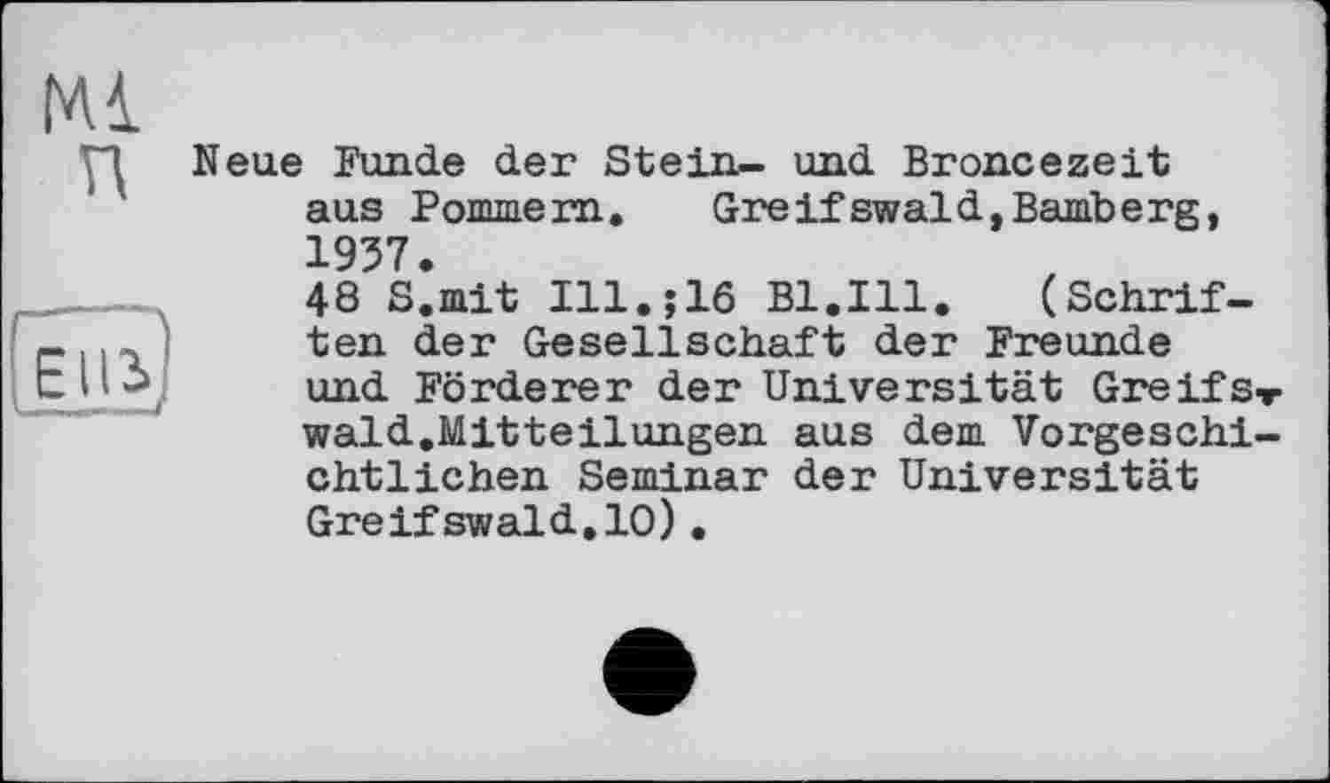 ﻿Neue Funde der Stein- und Broncezeit aus Pommern.	Greifswaid,Bamberg,
1957.
48 S.mit Ill.;16 Bl.Ill.	(Schrif-
ten der Gesellschaft der Freunde und Förderer der Universität Greifst wald.Mitteilungen aus dem Vorgeschichtlichen Seminar der Universität Greifswald,10).